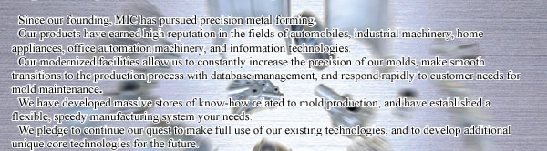 Since our founding, MIC has pursued precision metal forming. 
Our products have earned a fine reputation in the fields of automobiles, industrial machinery, home appliances, office automation machinery, and information technologies. 
Our excellent facilities allow us to constantly increase the precision of our molds, make smooth transitions to the production process with database management, and respond rapidly to customer needs for mold maintenance and upkeep. 
We have developed massive stores of know-how related to mold production, and have established a flexible, speedy system to meet your needs. 
We pledge to continue our quest to make full use of our existing technologies, and to develop additional unique core technologies for the future.